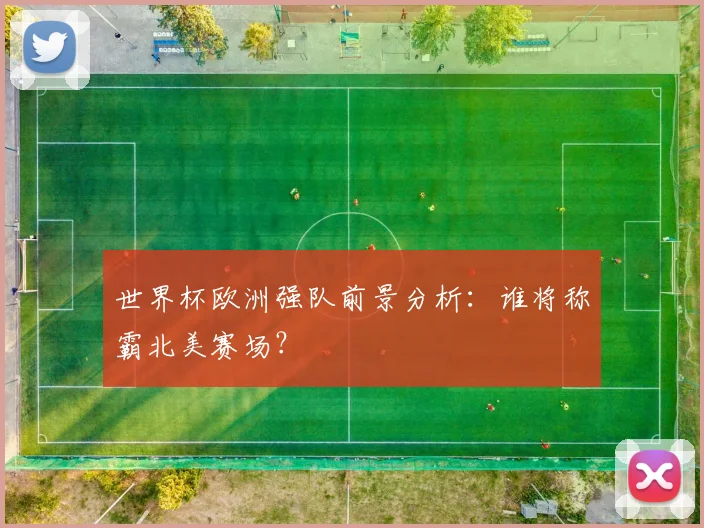 世界杯欧洲强队前景分析:谁将称霸北美赛场?