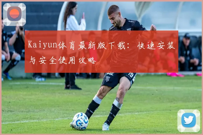 Kaiyun体育最新版下载：快速安装与安全使用攻略